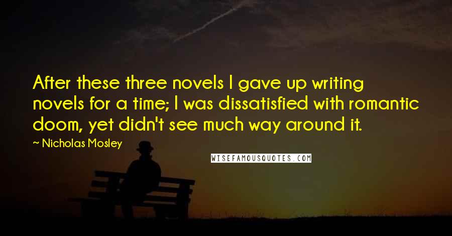 Nicholas Mosley Quotes: After these three novels I gave up writing novels for a time; I was dissatisfied with romantic doom, yet didn't see much way around it.