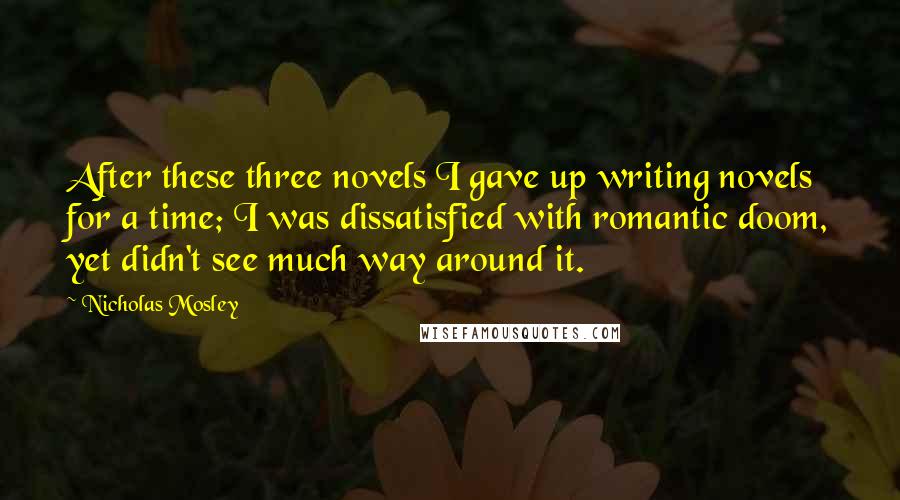 Nicholas Mosley Quotes: After these three novels I gave up writing novels for a time; I was dissatisfied with romantic doom, yet didn't see much way around it.