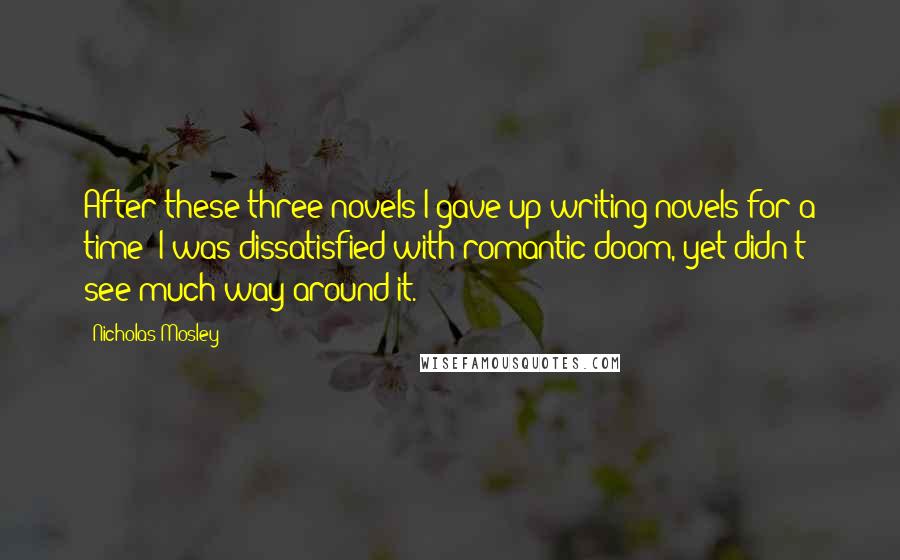 Nicholas Mosley Quotes: After these three novels I gave up writing novels for a time; I was dissatisfied with romantic doom, yet didn't see much way around it.