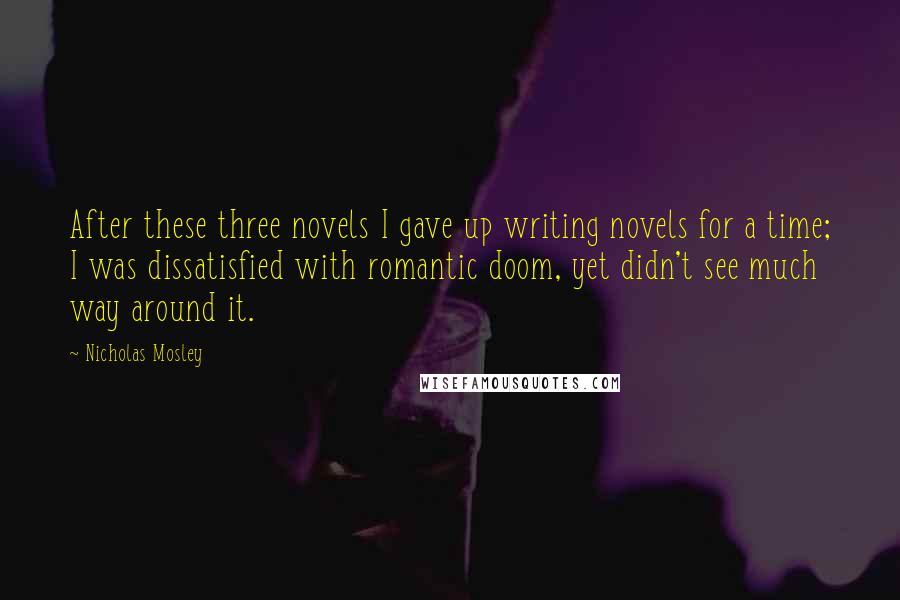 Nicholas Mosley Quotes: After these three novels I gave up writing novels for a time; I was dissatisfied with romantic doom, yet didn't see much way around it.