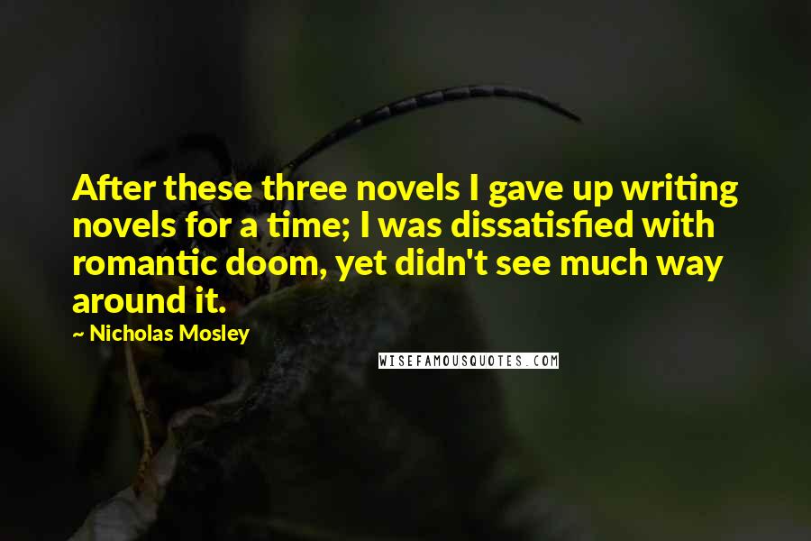 Nicholas Mosley Quotes: After these three novels I gave up writing novels for a time; I was dissatisfied with romantic doom, yet didn't see much way around it.