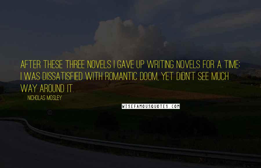 Nicholas Mosley Quotes: After these three novels I gave up writing novels for a time; I was dissatisfied with romantic doom, yet didn't see much way around it.