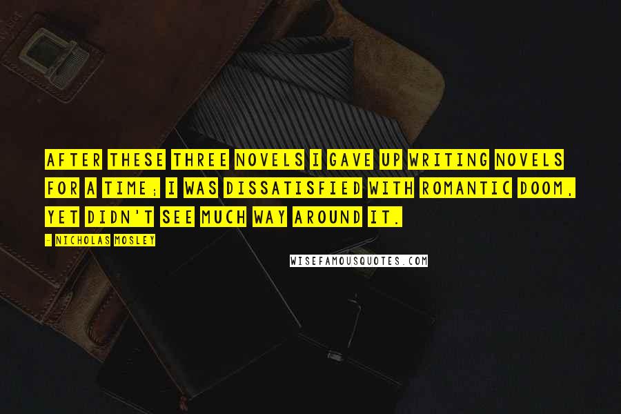 Nicholas Mosley Quotes: After these three novels I gave up writing novels for a time; I was dissatisfied with romantic doom, yet didn't see much way around it.