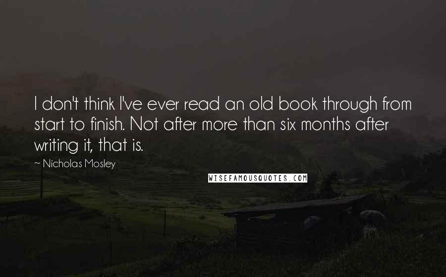 Nicholas Mosley Quotes: I don't think I've ever read an old book through from start to finish. Not after more than six months after writing it, that is.