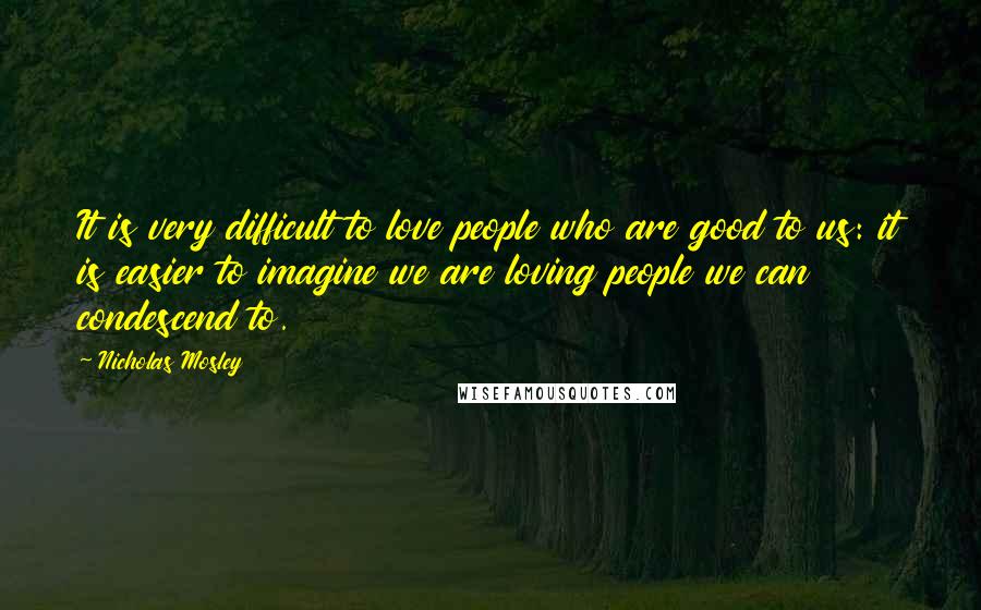 Nicholas Mosley Quotes: It is very difficult to love people who are good to us: it is easier to imagine we are loving people we can condescend to.