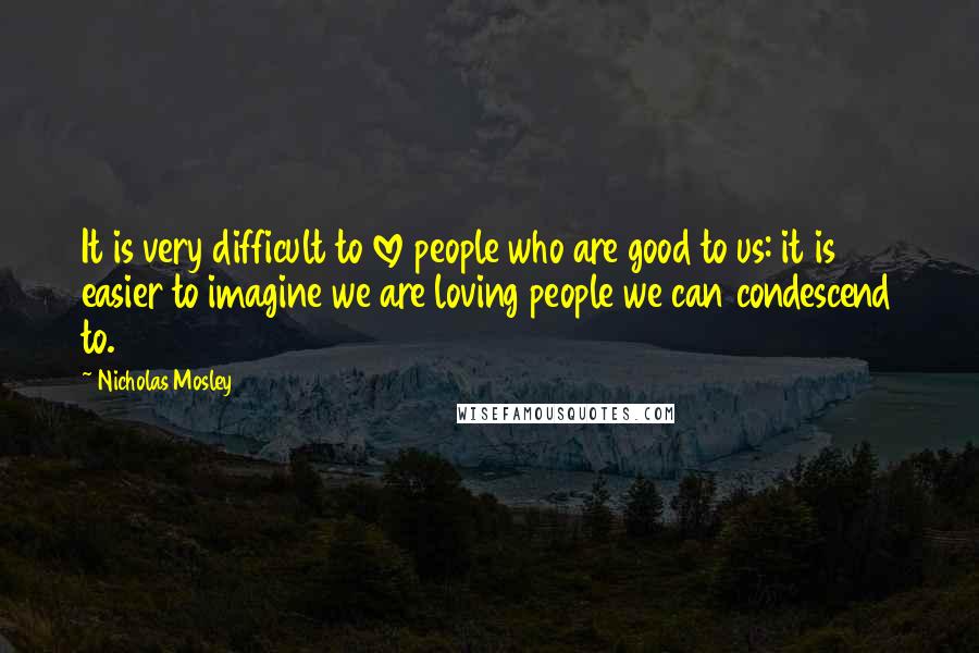 Nicholas Mosley Quotes: It is very difficult to love people who are good to us: it is easier to imagine we are loving people we can condescend to.