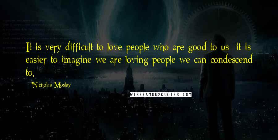 Nicholas Mosley Quotes: It is very difficult to love people who are good to us: it is easier to imagine we are loving people we can condescend to.