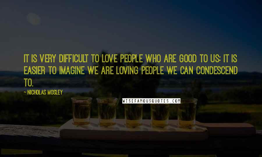 Nicholas Mosley Quotes: It is very difficult to love people who are good to us: it is easier to imagine we are loving people we can condescend to.