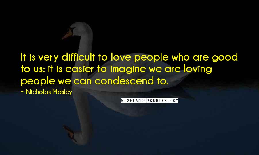 Nicholas Mosley Quotes: It is very difficult to love people who are good to us: it is easier to imagine we are loving people we can condescend to.