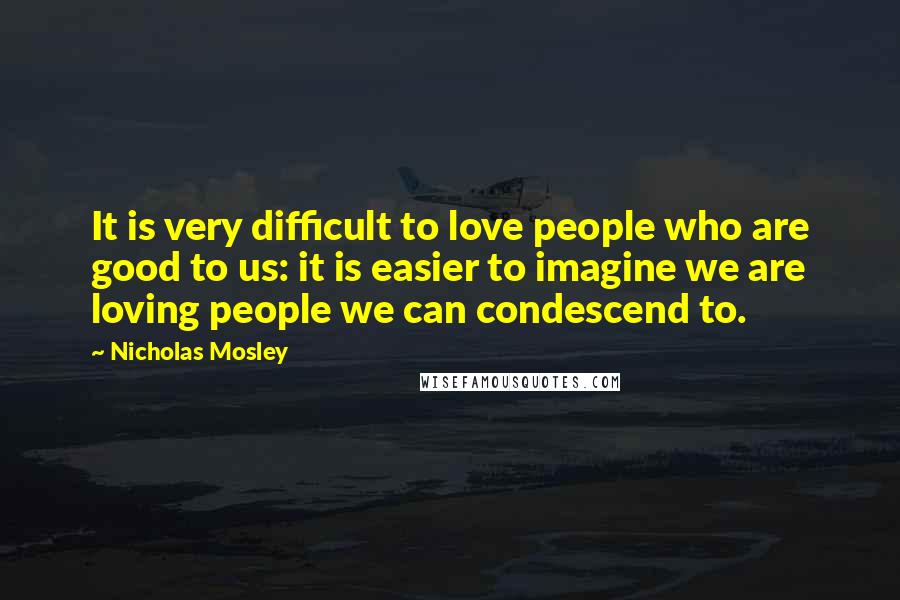 Nicholas Mosley Quotes: It is very difficult to love people who are good to us: it is easier to imagine we are loving people we can condescend to.