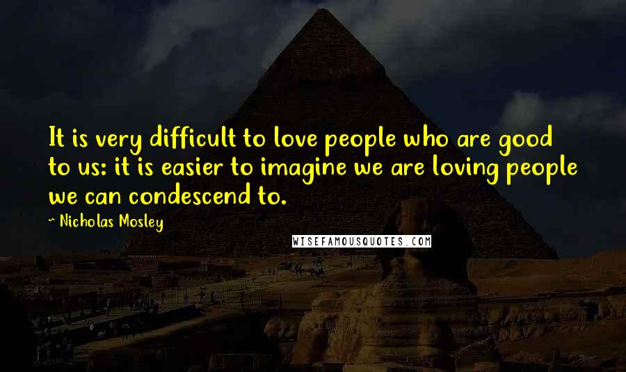 Nicholas Mosley Quotes: It is very difficult to love people who are good to us: it is easier to imagine we are loving people we can condescend to.