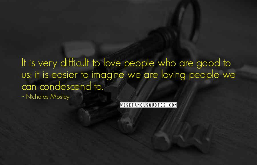 Nicholas Mosley Quotes: It is very difficult to love people who are good to us: it is easier to imagine we are loving people we can condescend to.