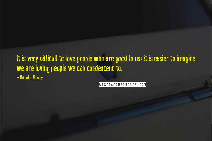 Nicholas Mosley Quotes: It is very difficult to love people who are good to us: it is easier to imagine we are loving people we can condescend to.