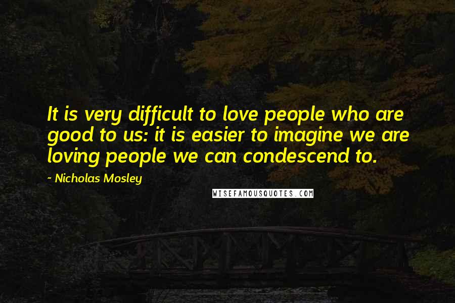 Nicholas Mosley Quotes: It is very difficult to love people who are good to us: it is easier to imagine we are loving people we can condescend to.