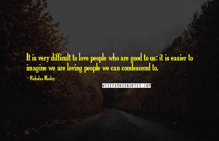 Nicholas Mosley Quotes: It is very difficult to love people who are good to us: it is easier to imagine we are loving people we can condescend to.