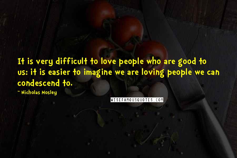 Nicholas Mosley Quotes: It is very difficult to love people who are good to us: it is easier to imagine we are loving people we can condescend to.