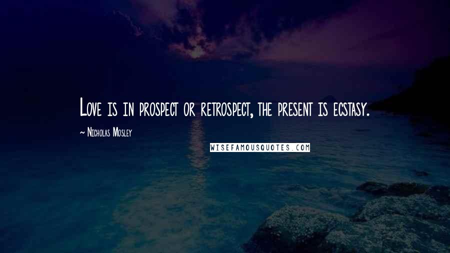 Nicholas Mosley Quotes: Love is in prospect or retrospect, the present is ecstasy.