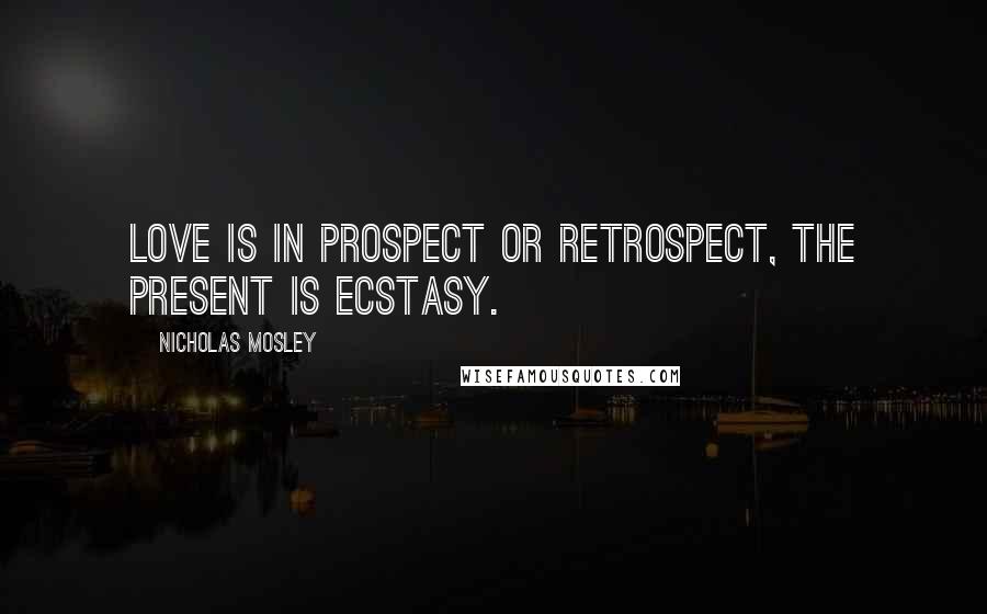 Nicholas Mosley Quotes: Love is in prospect or retrospect, the present is ecstasy.