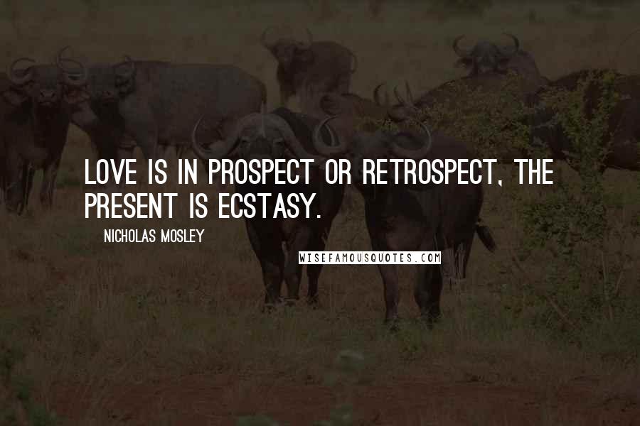 Nicholas Mosley Quotes: Love is in prospect or retrospect, the present is ecstasy.