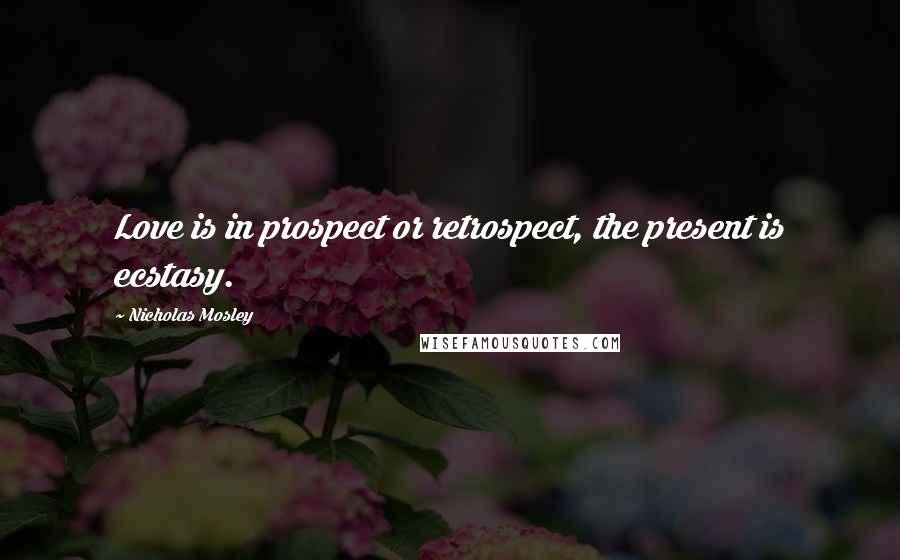 Nicholas Mosley Quotes: Love is in prospect or retrospect, the present is ecstasy.