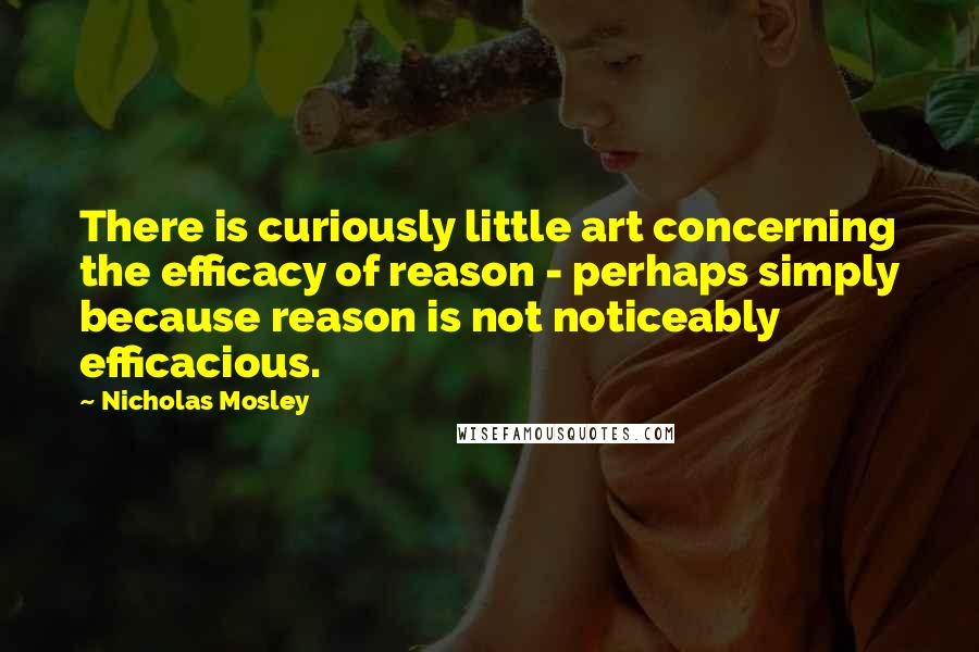 Nicholas Mosley Quotes: There is curiously little art concerning the efficacy of reason - perhaps simply because reason is not noticeably efficacious.