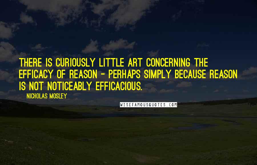 Nicholas Mosley Quotes: There is curiously little art concerning the efficacy of reason - perhaps simply because reason is not noticeably efficacious.