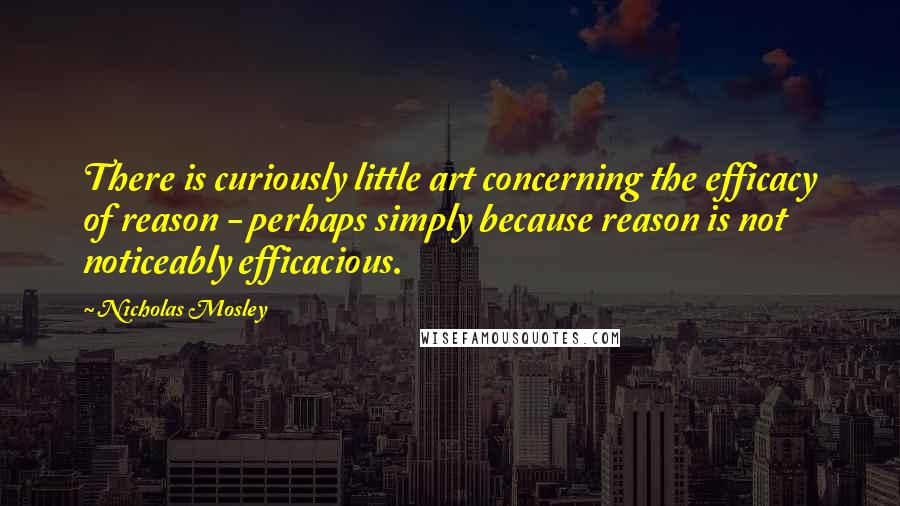 Nicholas Mosley Quotes: There is curiously little art concerning the efficacy of reason - perhaps simply because reason is not noticeably efficacious.