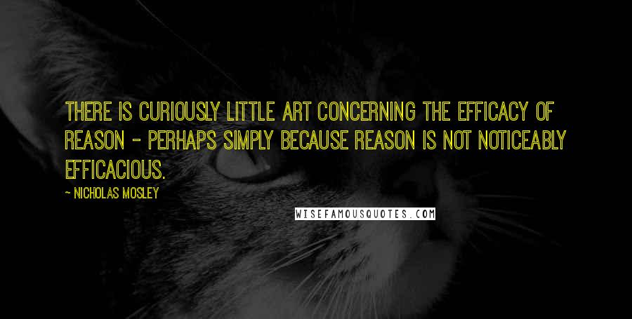 Nicholas Mosley Quotes: There is curiously little art concerning the efficacy of reason - perhaps simply because reason is not noticeably efficacious.