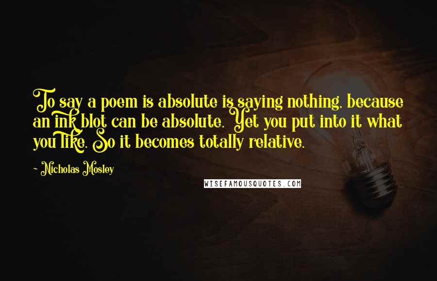 Nicholas Mosley Quotes: To say a poem is absolute is saying nothing, because an ink blot can be absolute. Yet you put into it what you like. So it becomes totally relative.