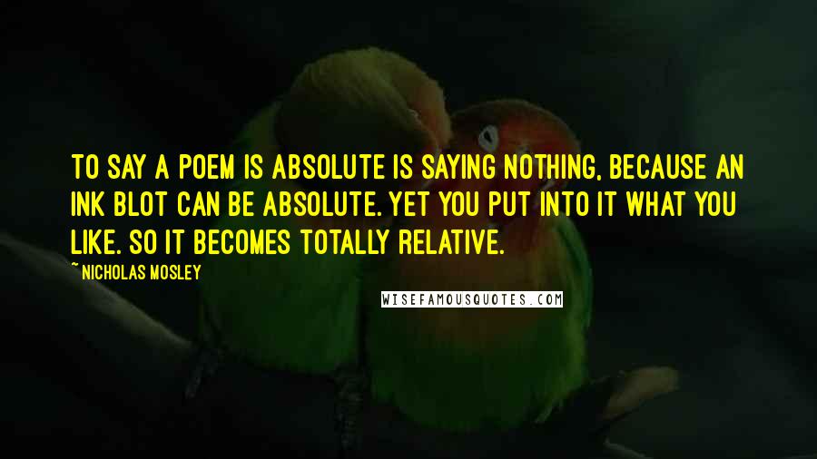 Nicholas Mosley Quotes: To say a poem is absolute is saying nothing, because an ink blot can be absolute. Yet you put into it what you like. So it becomes totally relative.
