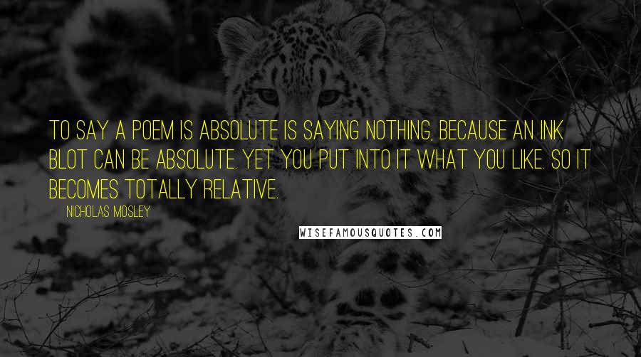 Nicholas Mosley Quotes: To say a poem is absolute is saying nothing, because an ink blot can be absolute. Yet you put into it what you like. So it becomes totally relative.