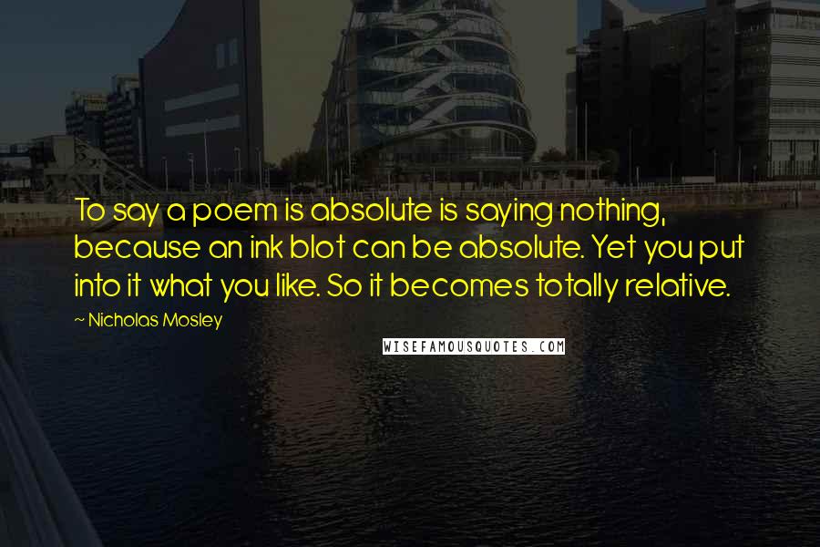 Nicholas Mosley Quotes: To say a poem is absolute is saying nothing, because an ink blot can be absolute. Yet you put into it what you like. So it becomes totally relative.