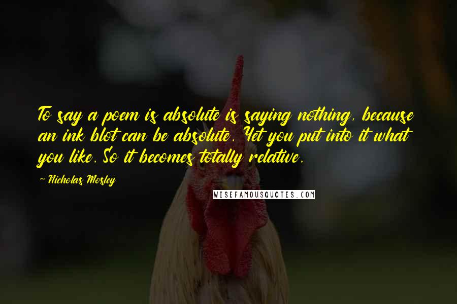 Nicholas Mosley Quotes: To say a poem is absolute is saying nothing, because an ink blot can be absolute. Yet you put into it what you like. So it becomes totally relative.