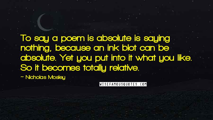 Nicholas Mosley Quotes: To say a poem is absolute is saying nothing, because an ink blot can be absolute. Yet you put into it what you like. So it becomes totally relative.