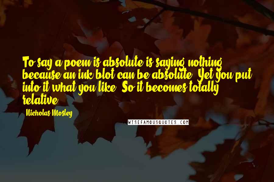 Nicholas Mosley Quotes: To say a poem is absolute is saying nothing, because an ink blot can be absolute. Yet you put into it what you like. So it becomes totally relative.