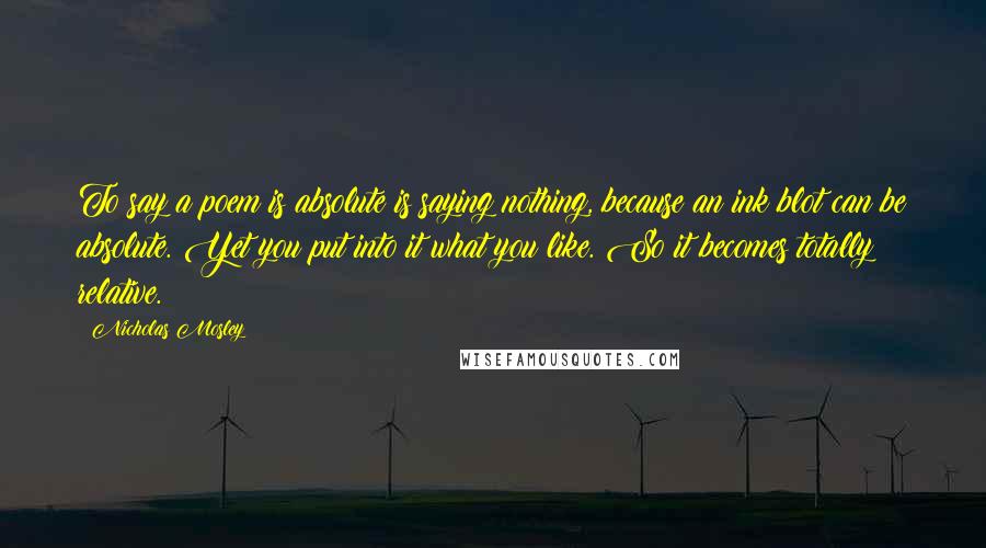 Nicholas Mosley Quotes: To say a poem is absolute is saying nothing, because an ink blot can be absolute. Yet you put into it what you like. So it becomes totally relative.