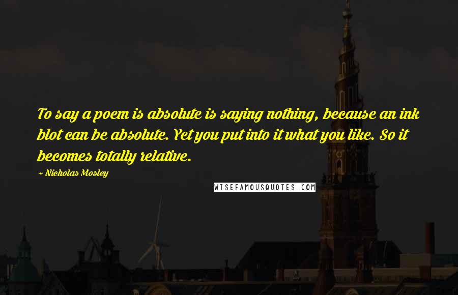 Nicholas Mosley Quotes: To say a poem is absolute is saying nothing, because an ink blot can be absolute. Yet you put into it what you like. So it becomes totally relative.