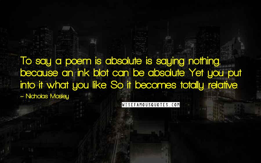 Nicholas Mosley Quotes: To say a poem is absolute is saying nothing, because an ink blot can be absolute. Yet you put into it what you like. So it becomes totally relative.