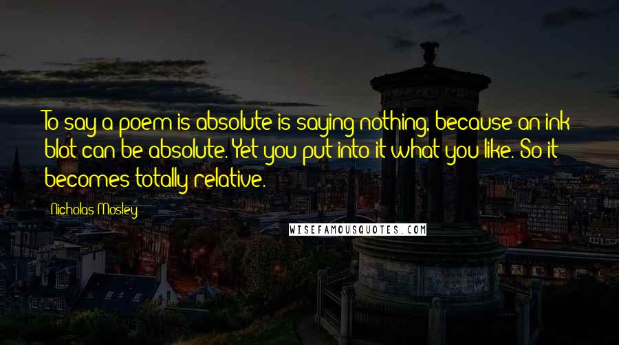 Nicholas Mosley Quotes: To say a poem is absolute is saying nothing, because an ink blot can be absolute. Yet you put into it what you like. So it becomes totally relative.