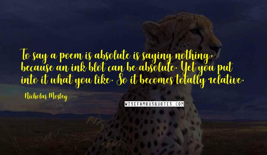 Nicholas Mosley Quotes: To say a poem is absolute is saying nothing, because an ink blot can be absolute. Yet you put into it what you like. So it becomes totally relative.