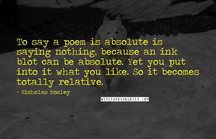 Nicholas Mosley Quotes: To say a poem is absolute is saying nothing, because an ink blot can be absolute. Yet you put into it what you like. So it becomes totally relative.