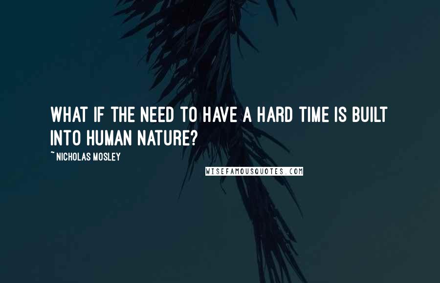 Nicholas Mosley Quotes: What if the need to have a hard time is built into human nature?