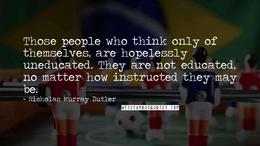 Nicholas Murray Butler Quotes: Those people who think only of themselves, are hopelessly uneducated. They are not educated, no matter how instructed they may be.