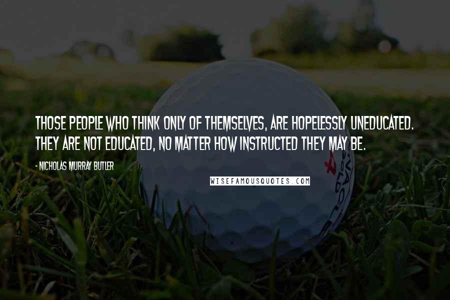 Nicholas Murray Butler Quotes: Those people who think only of themselves, are hopelessly uneducated. They are not educated, no matter how instructed they may be.