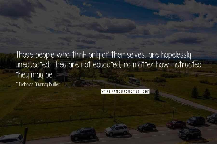 Nicholas Murray Butler Quotes: Those people who think only of themselves, are hopelessly uneducated. They are not educated, no matter how instructed they may be.