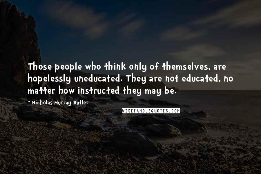 Nicholas Murray Butler Quotes: Those people who think only of themselves, are hopelessly uneducated. They are not educated, no matter how instructed they may be.