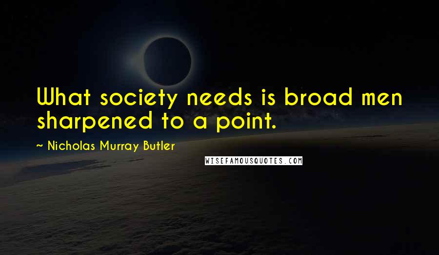 Nicholas Murray Butler Quotes: What society needs is broad men sharpened to a point.