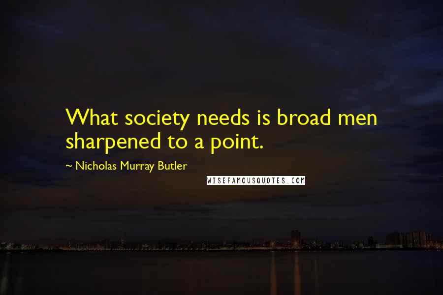 Nicholas Murray Butler Quotes: What society needs is broad men sharpened to a point.