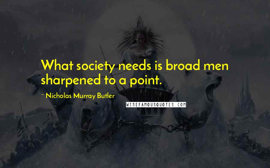 Nicholas Murray Butler Quotes: What society needs is broad men sharpened to a point.