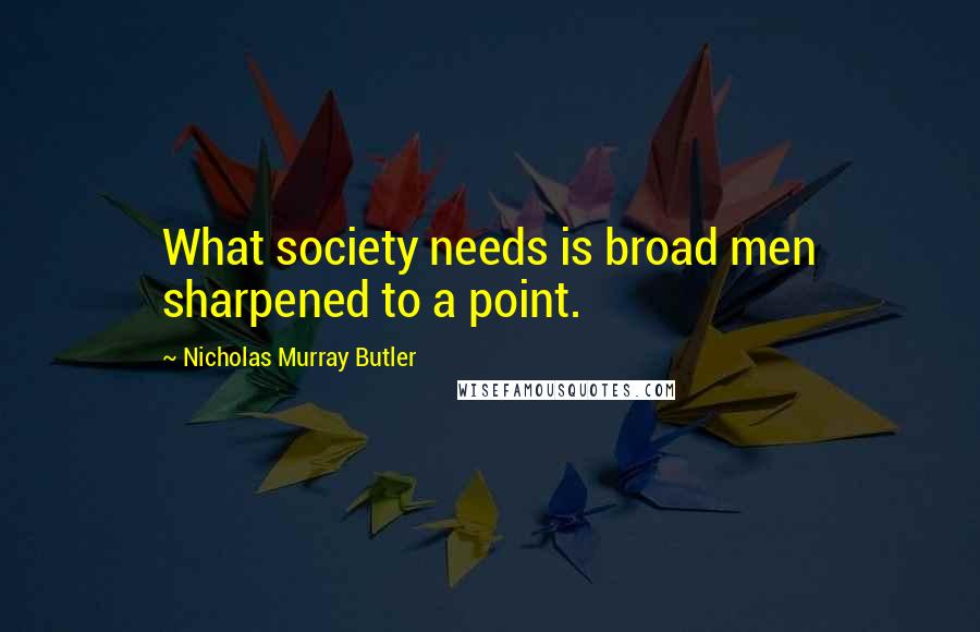 Nicholas Murray Butler Quotes: What society needs is broad men sharpened to a point.